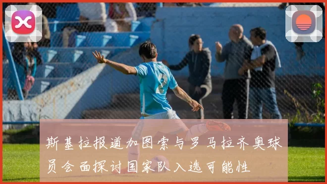 斯基拉报道加图索与罗马拉齐奥球员会面探讨国家队入选可能性
