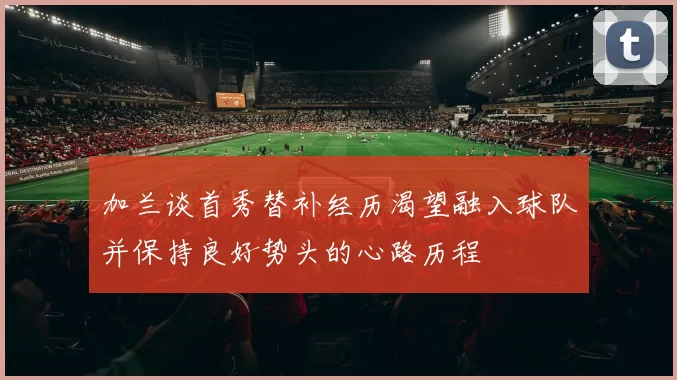加兰谈首秀替补经历渴望融入球队并保持良好势头的心路历程