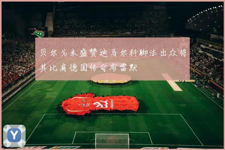 贝尔戈米盛赞迪马尔科脚法出众将其比肩德国传奇布雷默