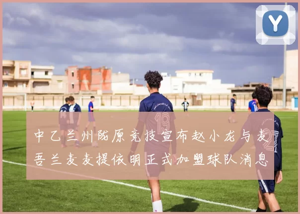 中乙兰州陇原竞技宣布赵小龙与麦吾兰麦麦提依明正式加盟球队消息