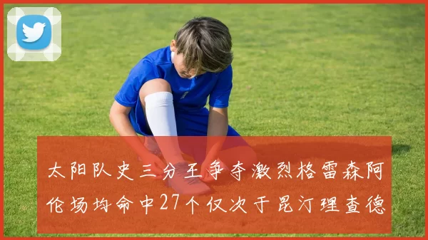 太阳队史三分王争夺激烈格雷森阿伦场均命中27个仅次于昆汀理查德森