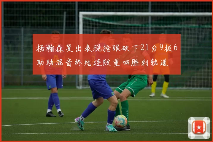 杨瀚森复出表现抢眼砍下21分9板6助助混音终结连败重回胜利轨道
