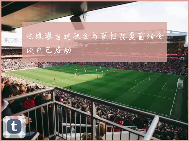 法媒曝吉达联合与萨拉赫夏窗转会谈判已启动