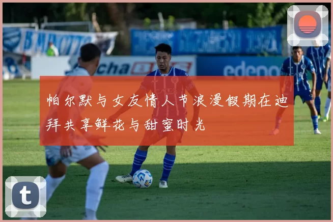 帕尔默与女友情人节浪漫假期在迪拜共享鲜花与甜蜜时光