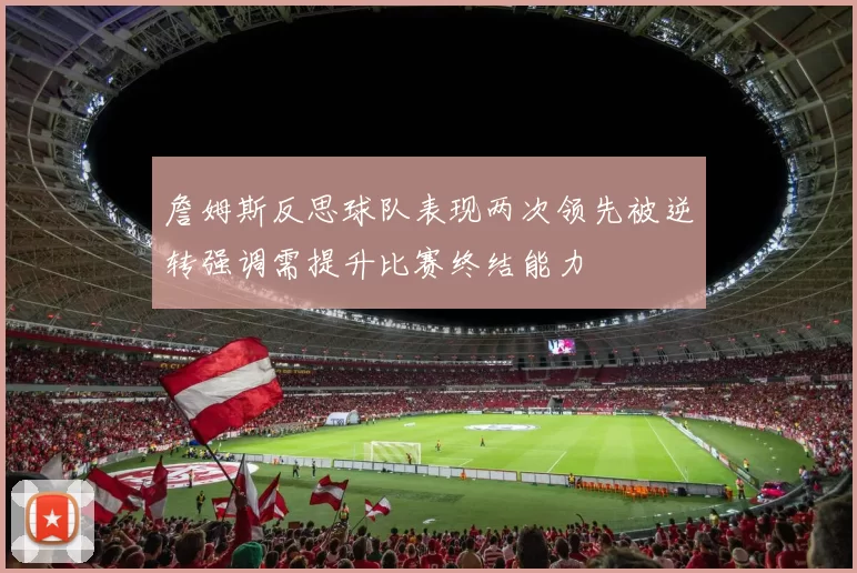 詹姆斯反思球队表现两次领先被逆转强调需提升比赛终结能力