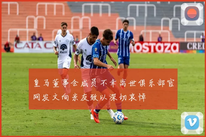 皇马董事会成员不幸离世俱乐部官网发文向亲友致以深切哀悼