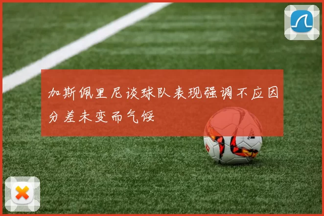 加斯佩里尼谈球队表现强调不应因分差未变而气馁