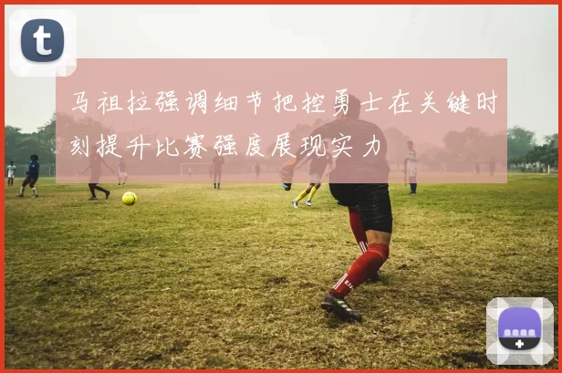 马祖拉强调细节把控勇士在关键时刻提升比赛强度展现实力