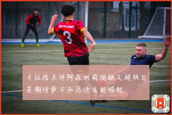 卡拉格点评阿森纳前场缺乏超级巨星期待萨卡和厄德高能崛起