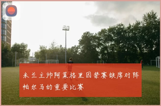 米兰主帅阿莱格里因禁赛缺席对阵帕尔马的重要比赛