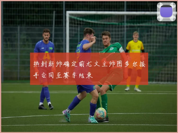 热刺新帅确定前尤文主帅图多尔接手合同至赛季结束