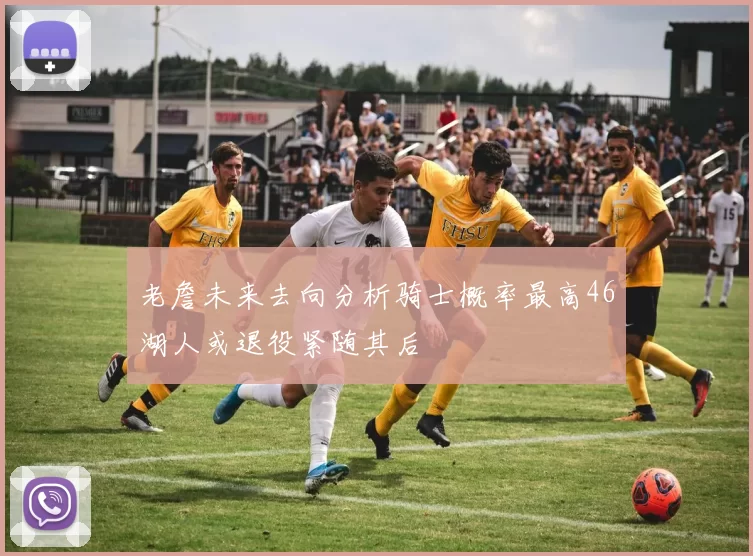 老詹未来去向分析骑士概率最高46湖人或退役紧随其后