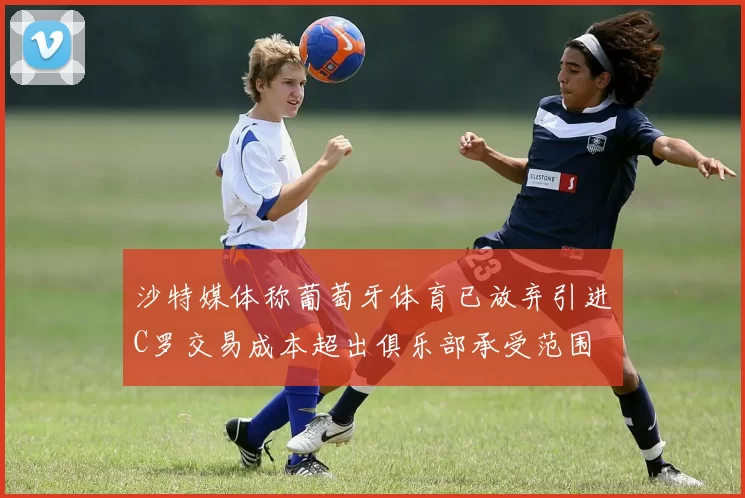 沙特媒体称葡萄牙体育已放弃引进C罗交易成本超出俱乐部承受范围