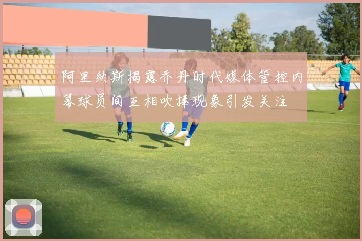 阿里纳斯揭露乔丹时代媒体管控内幕球员间互相吹捧现象引发关注
