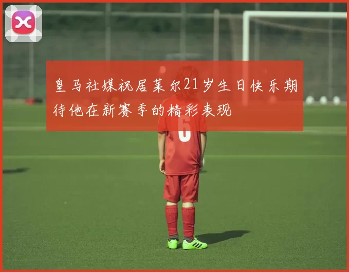 皇马社媒祝居莱尔21岁生日快乐期待他在新赛季的精彩表现