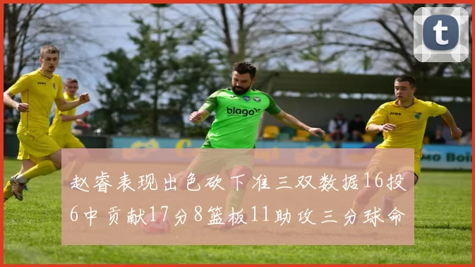 赵睿表现出色砍下准三双数据16投6中贡献17分8篮板11助攻三分球命中率高达385