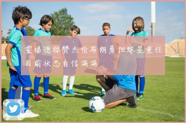 霍福德称赞杰伦布朗勇担球星重任目前状态自信满满